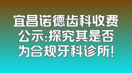 宜昌诺德齿科收费公示：探究其是否为合规牙科诊所！