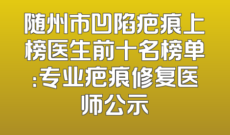 随州市凹陷疤痕上榜医生前十名榜单：专业疤痕修复医师公示