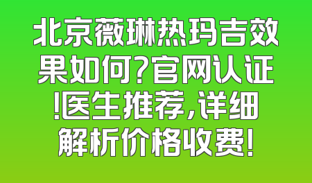 北京薇琳热玛吉效果如何？官网认证！医生推荐，详细解析价格收费！
