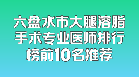 六盘水市大腿溶脂手术专业医师排行榜前10名推荐