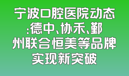 宁波口腔医院动态：德中、协禾、鄞州联合恒美等品牌实现新突破