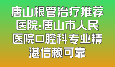 唐山根管治疗推荐医院：唐山市人民医院口腔科专业精湛信赖可靠
