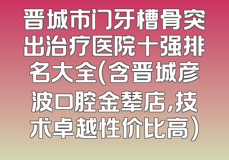 晋城市门牙槽骨突出治疗医院十强排名大全（含晋城彦波口腔金辇店，技术卓越性价比高）