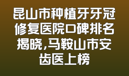 昆山市种植牙牙冠修复医院口碑排名揭晓，马鞍山市安齿医上榜
