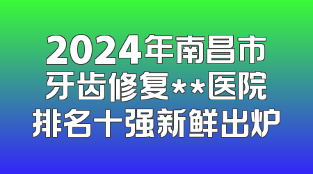 2024年南昌市牙齿修复**医院排名十强新鲜出炉