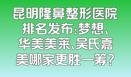 昆明隆鼻整形医院排名发布：梦想、华美美莱、吴氏嘉美哪家更胜一筹？