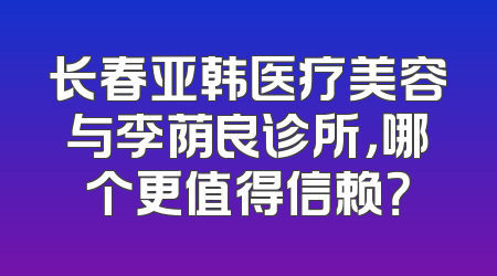 长春亚韩医疗美容与李荫良诊所，哪个更值得信赖？