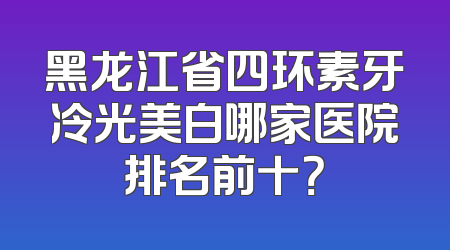 黑龙江省四环素牙冷光美白哪家医院排名前十？
