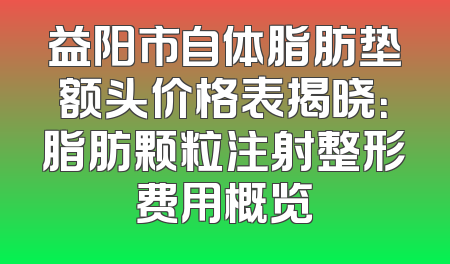 益阳市自体脂肪垫额头价格表揭晓：脂肪颗粒注射整形费用概览