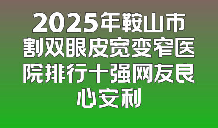 2025年鞍山市割双眼皮宽变窄医院排行十强网友良心安利