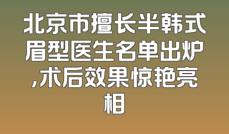 北京市擅长半韩式眉型医生名单出炉，术后效果惊艳亮相