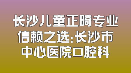 长沙儿童正畸专业信赖之选：长沙市中心医院口腔科
