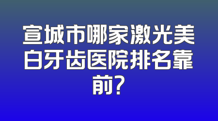 宣城市哪家激光美白牙齿医院排名靠前？
