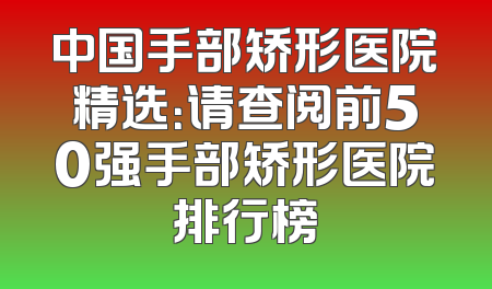 中国手部矫形医院精选：请查阅前50强手部矫形医院排行榜