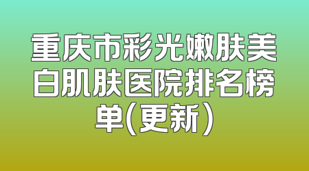 重庆市彩光嫩肤美白肌肤医院排名榜单（更新）