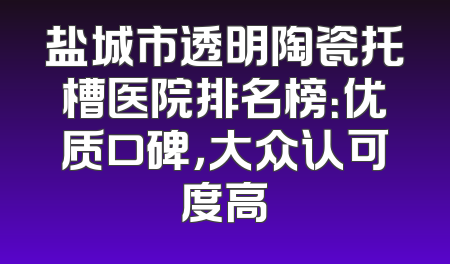 盐城市透明陶瓷托槽医院排名榜：优质口碑，大众认可度高