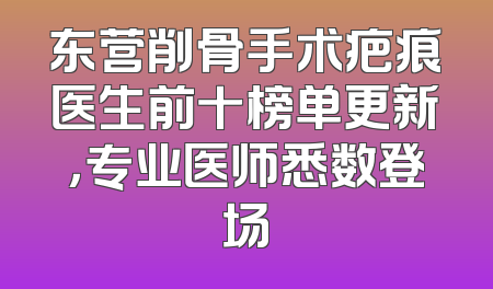 东营削骨手术疤痕医生前十榜单更新，专业医师悉数登场
