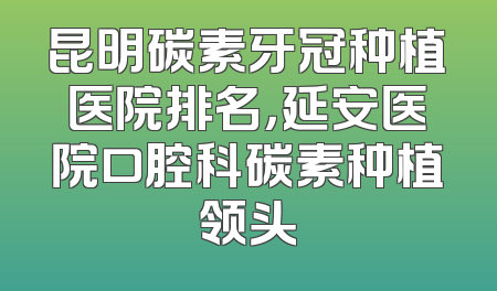 昆明碳素牙冠种植医院排名，延安医院口腔科碳素种植领头