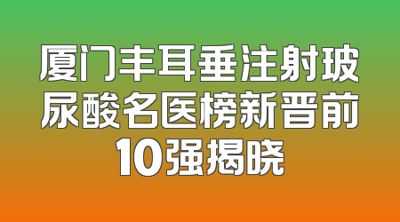 厦门丰耳垂注射玻尿酸名医榜新晋前10强揭晓
