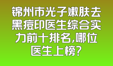锦州市光子嫩肤去黑痘印医生综合实力前十排名，哪位医生上榜？