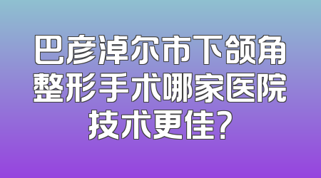 巴彦淖尔市下颌角整形手术哪家医院技术更佳？