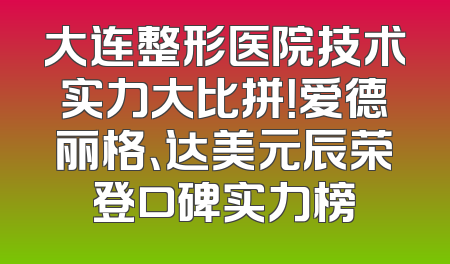 大连整形医院技术实力大比拼！爱德丽格、达美元辰荣登口碑实力榜