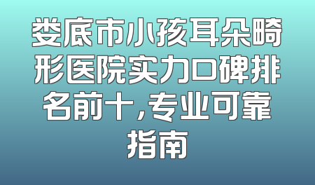 娄底市小孩耳朵畸形医院实力口碑排名前十，专业可靠指南