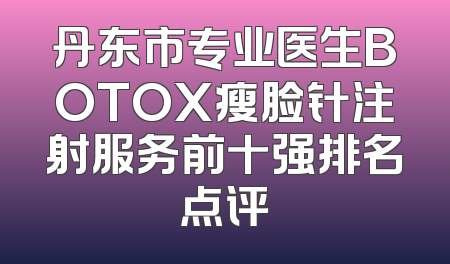 丹东市专业医生BOTOX瘦脸针注射服务前十强排名点评