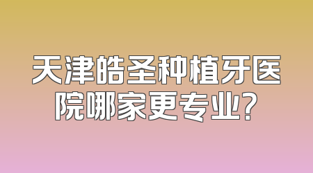 天津皓圣种植牙医院哪家更专业？