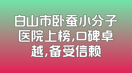白山市卧蚕小分子医院上榜，口碑卓越，备受信赖