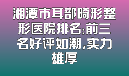 湘潭市耳部畸形整形医院排名：前三名好评如潮，实力雄厚