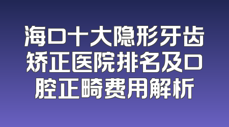 海口十大隐形牙齿矫正医院排名及口腔正畸费用解析