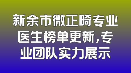新余市微正畸专业医生榜单更新，专业团队实力展示