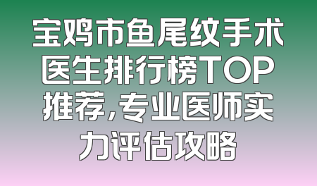 宝鸡市鱼尾纹手术医生排行榜TOP推荐，专业医师实力评估攻略