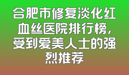 合肥市修复淡化红血丝医院排行榜，受到爱美人士的强烈推荐