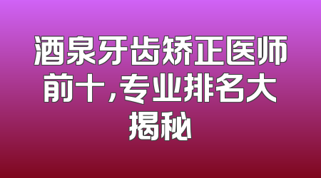 酒泉牙齿矫正医师前十，专业排名大揭秘