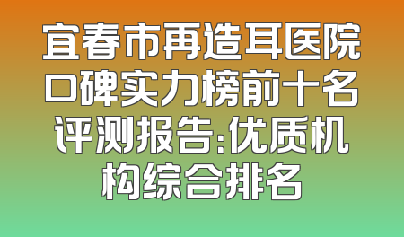 宜春市再造耳医院口碑实力榜前十名评测报告：优质机构综合排名