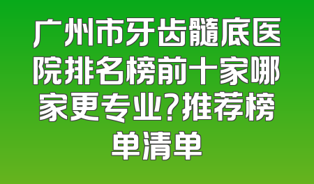 广州市牙齿髓底医院排名榜前十家哪家更专业？推荐榜单清单