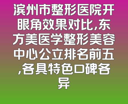 滨州市整形医院开眼角效果对比，东方美医学整形美容中心公立排名前五，各具特色口碑各异