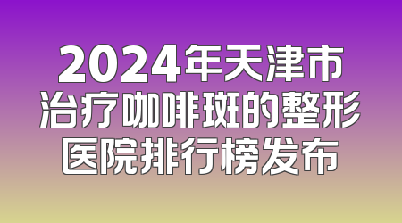 2024年天津市治疗咖啡斑的整形医院排行榜发布