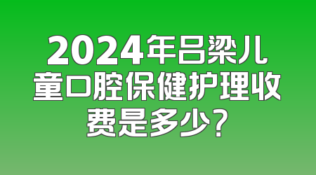 2024年吕梁儿童口腔保健护理收费是多少？