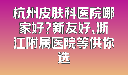 杭州皮肤科医院哪家好？新友好、浙江附属医院等供你选