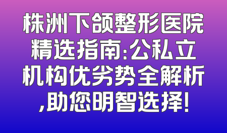株洲下颌整形医院精选指南：公私立机构优劣势全解析，助您明智选择！