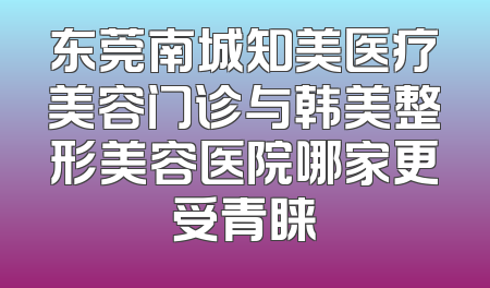 东莞南城知美医疗美容门诊与韩美整形美容医院哪家更受青睐