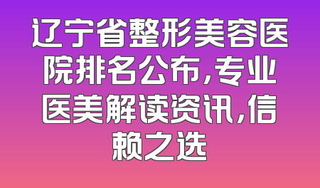 辽宁省整形美容医院排名公布，专业医美解读资讯，信赖之选