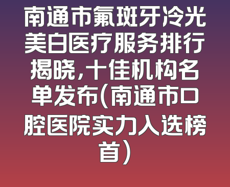 南通市氟斑牙冷光美白医疗服务排行揭晓，十佳机构名单发布（南通市口腔医院实力入选榜首）