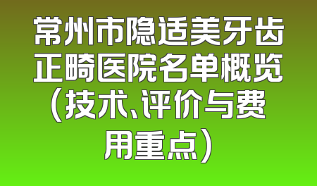 常州市隐适美牙齿正畸医院名单概览（技术、评价与费用重点）