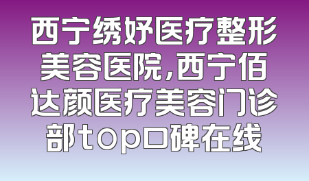 西宁绣妤医疗整形美容医院，西宁佰达颜医疗美容门诊部top口碑在线