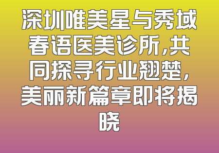深圳唯美星与秀域春语医美诊所，共同探寻行业翘楚，美丽新篇章即将揭晓