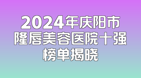 2024年庆阳市隆唇美容医院十强榜单揭晓
